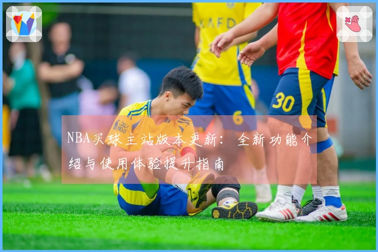 NBA买球主站版本更新：全新功能介绍与使用体验提升指南