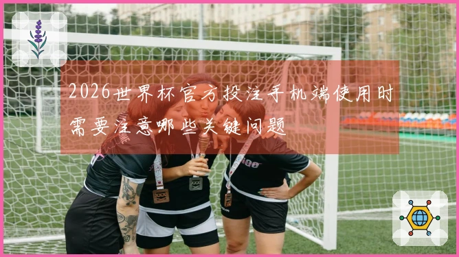2026世界杯官方投注手机端使用时需要注意哪些关键问题