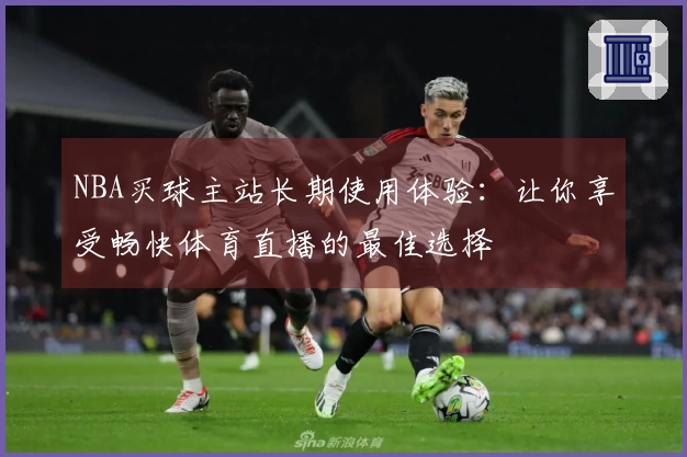 NBA买球主站长期使用体验：让你享受畅快体育直播的最佳选择