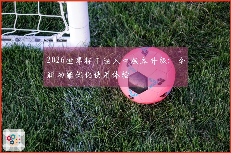 2026世界杯下注入口版本升级：全新功能优化使用体验
