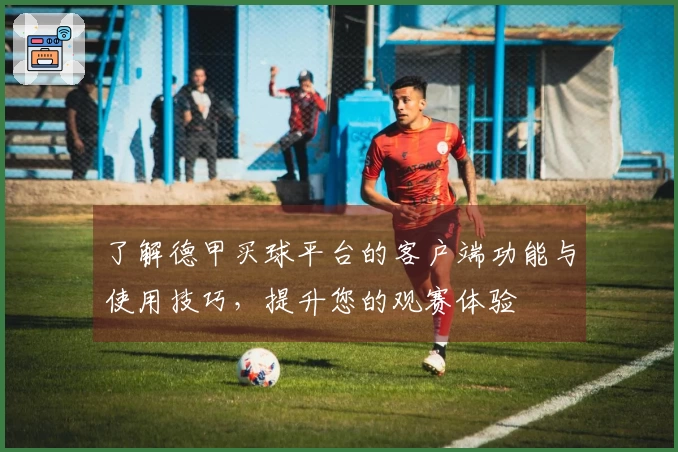 了解德甲买球平台的客户端功能与使用技巧，提升您的观赛体验