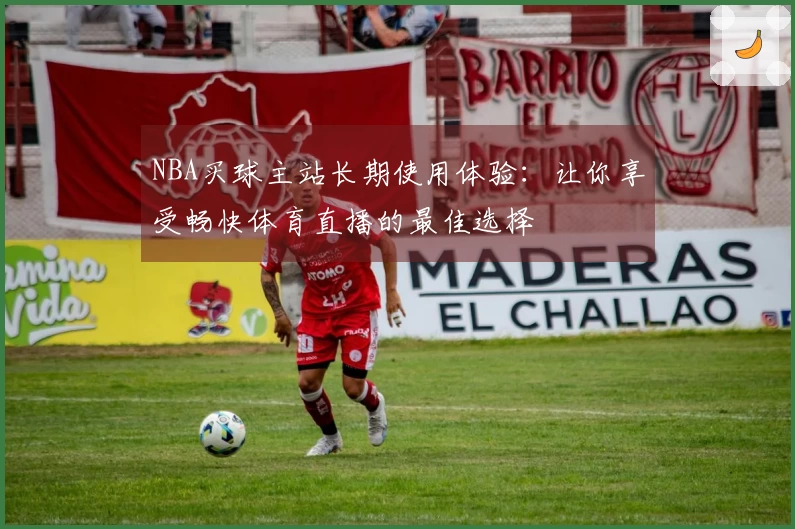 NBA买球主站长期使用体验：让你享受畅快体育直播的最佳选择