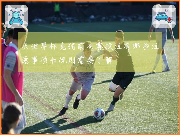 买世界杯竞猜前决赛投注有哪些注意事项和规则需要了解