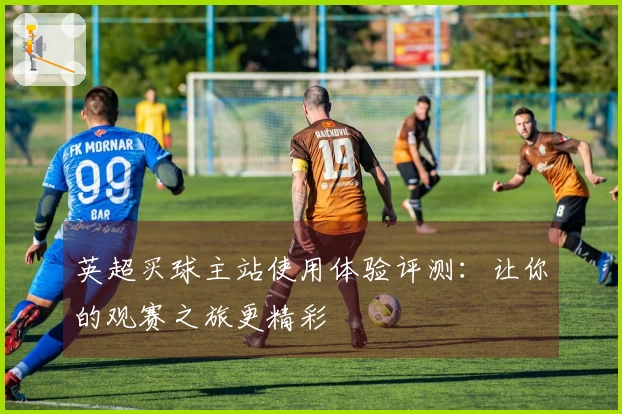 英超买球主站使用体验评测：让你的观赛之旅更精彩